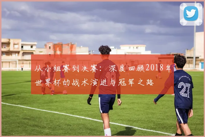 从小组赛到决赛：深度回顾2018年世界杯的战术演进与冠军之路