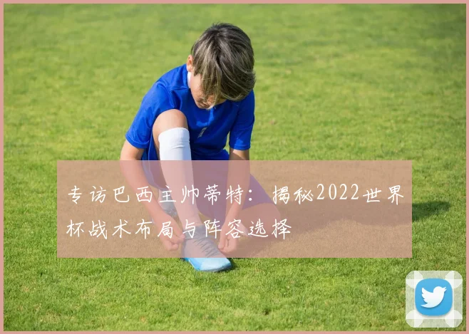 专访巴西主帅蒂特：揭秘2022世界杯战术布局与阵容选择