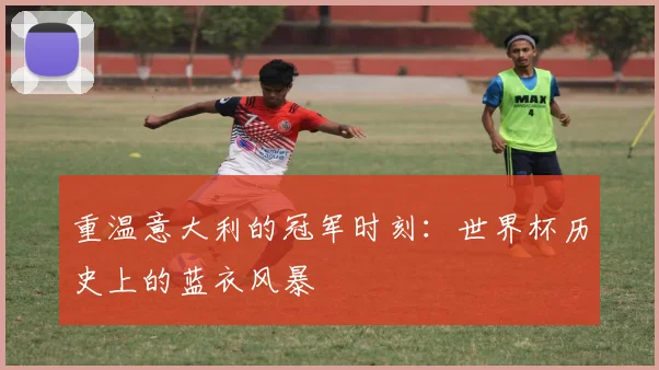 重温意大利的冠军时刻：世界杯历史上的蓝衣风暴