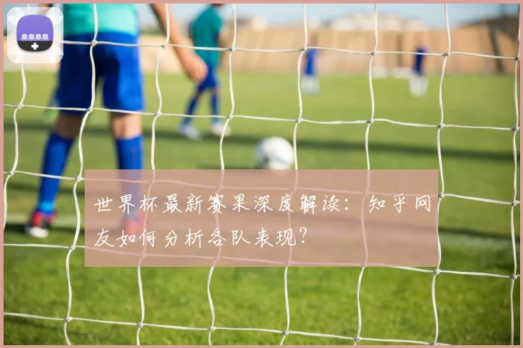 世界杯最新赛果深度解读：知乎网友如何分析各队表现？