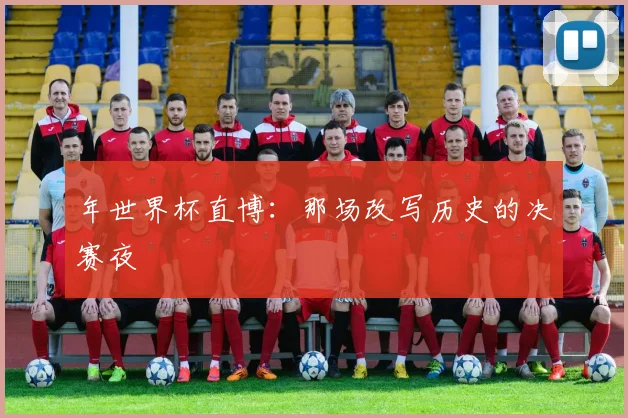 年世界杯直博：那场改写历史的决赛夜