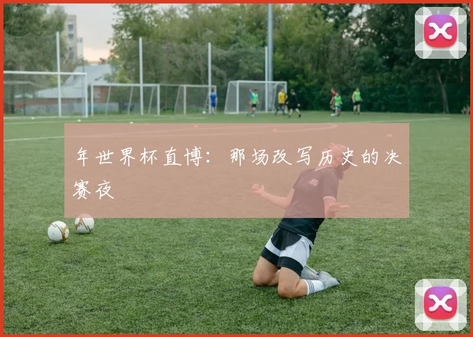 年世界杯直博：那场改写历史的决赛夜